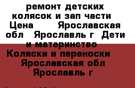 ремонт детских колясок и зап.части › Цена ­ 1 - Ярославская обл., Ярославль г. Дети и материнство » Коляски и переноски   . Ярославская обл.,Ярославль г.